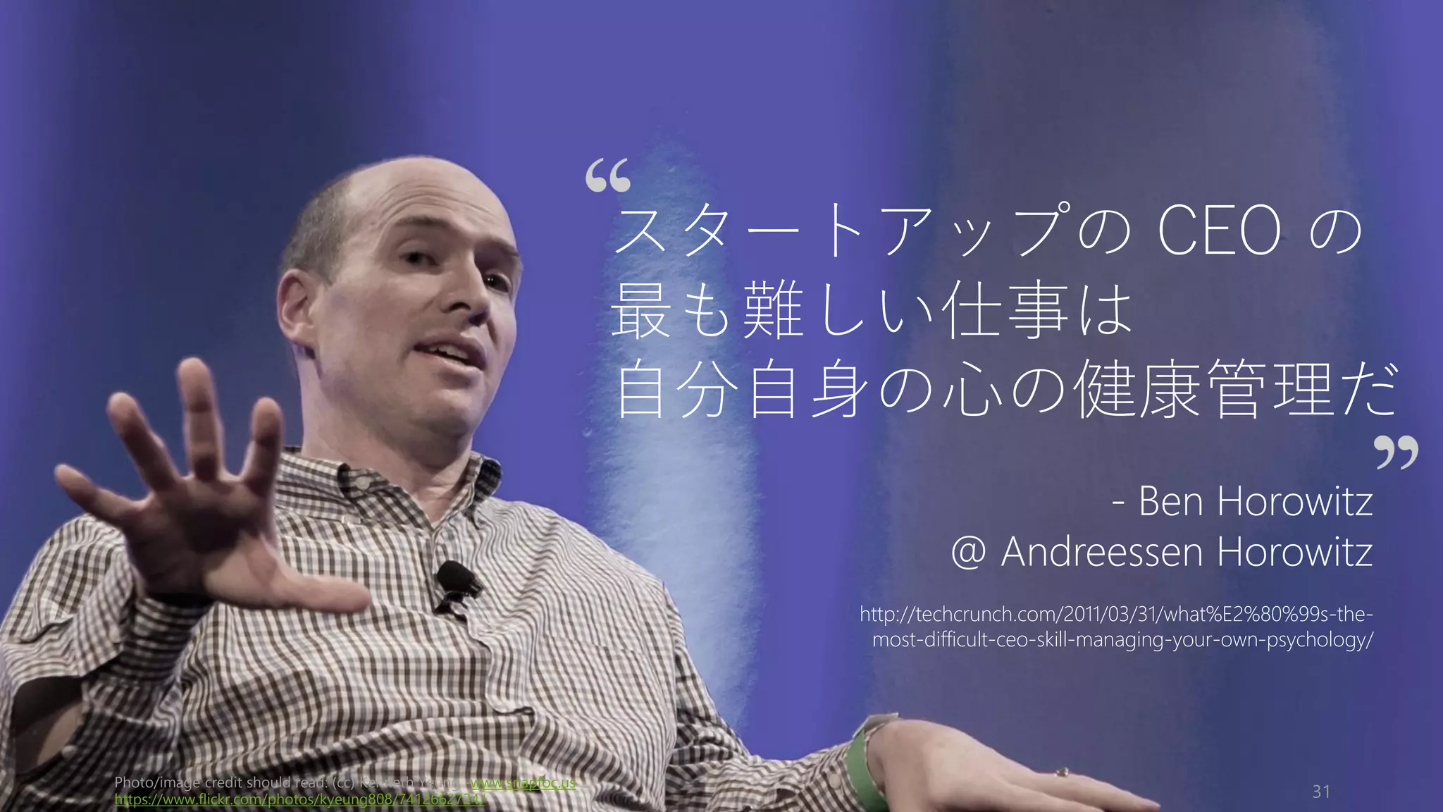 Photo/image credit should read: (cc) Kenneth Yeung -www.snapfoc.us
https://www.flickr.com/photos/kyeung808/7412662724/ 31
スタートアップの CEO の
最も難しい仕事は
自分自身の心の健康管理だ
- Ben Horowitz
@ Andreessen Horowitz
http://techcrunch.com/2011/03/31/what%E2%80%99s-the-
most-difficult-ceo-skill-managing-your-own-psychology/
 