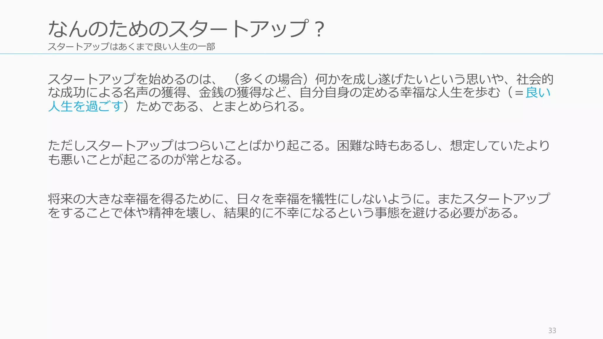 スタートアップはあくまで良い人生の一部
スタートアップを始めるのは、 （多くの場合）何かを成し遂げたいという思いや、社会的
な成功による名声の獲得、金銭の獲得など、自分自身の定める幸福な人生を歩む（＝良い
人生を過ごす）ためである、とまとめられる。
ただしスタートアップはつらいことばかり起こる。困難な時もあるし、想定していたより
も悪いことが起こるのが常となる。
将来の大きな幸福を得るために、日々を幸福を犠牲にしないように。またスタートアップ
をすることで体や精神を壊し、結果的に不幸になるという事態を避ける必要がある。
33
なんのためのスタートアップ？
 