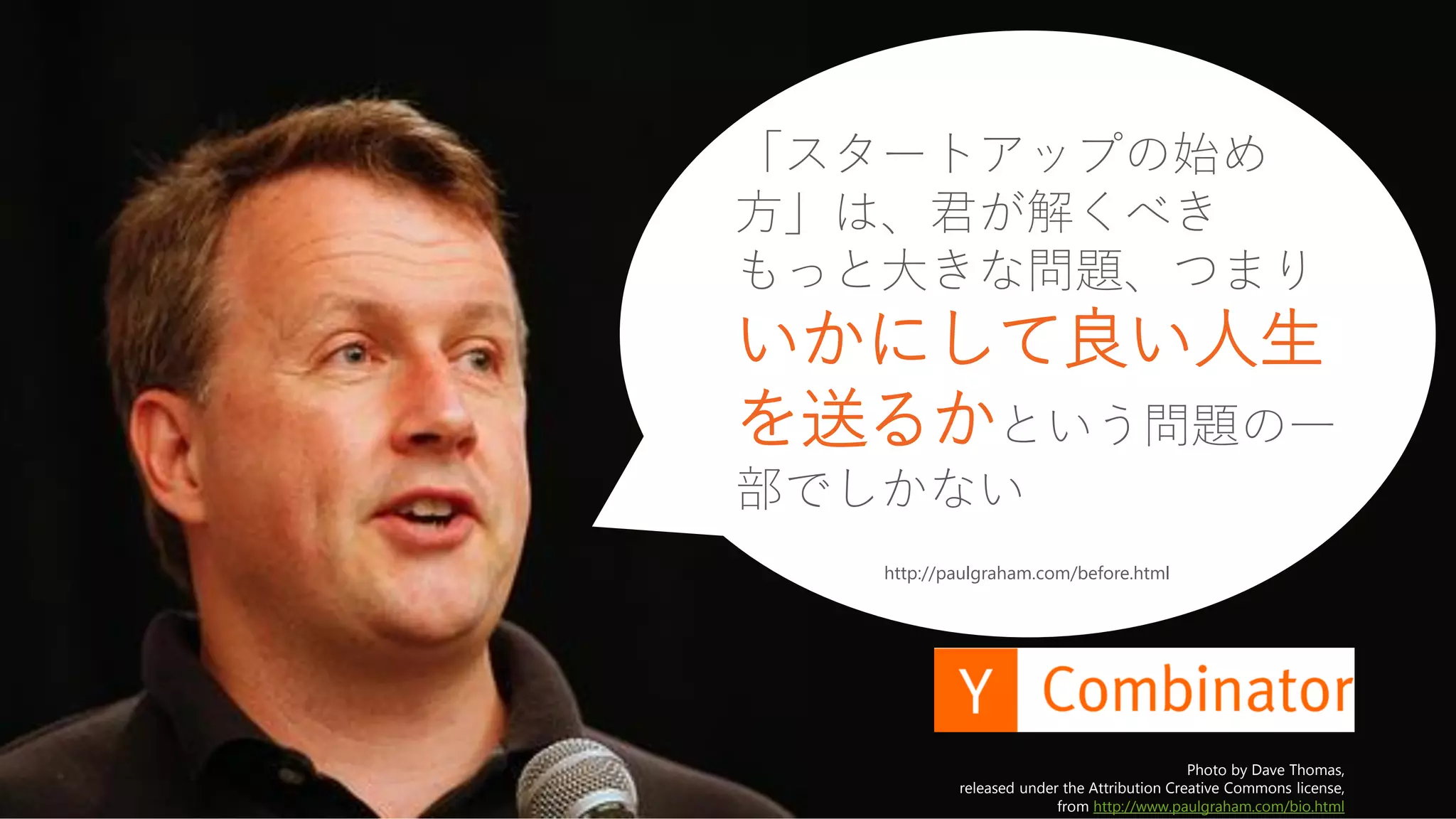 34
Photo by Dave Thomas,
released under the Attribution Creative Commons license,
from http://www.paulgraham.com/bio.html
http://paulgraham.com/before.html
「スタートアップの始め
方」は、君が解くべき
もっと大きな問題、つまり
いかにして良い人生
を送るかという問題の一
部でしかない
 