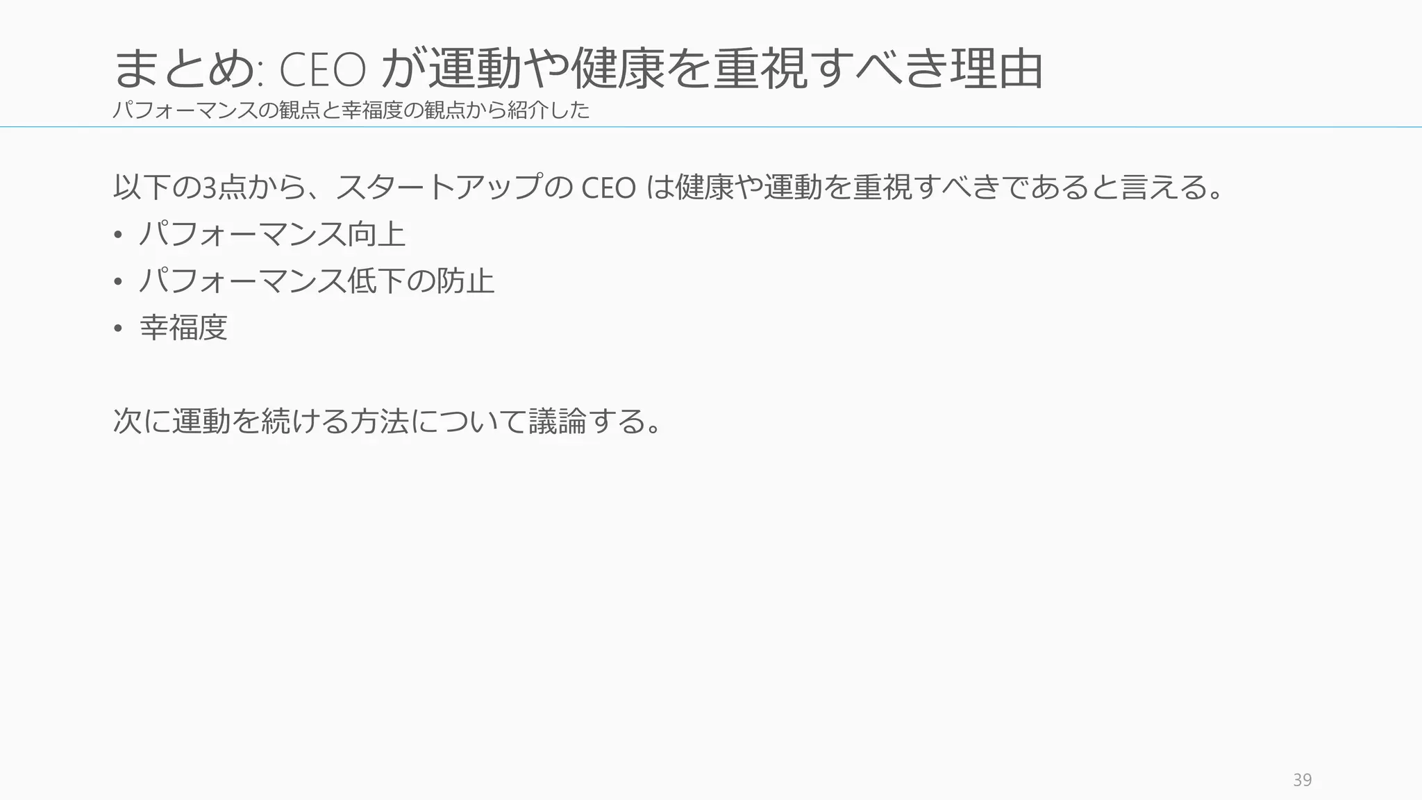 パフォーマンスの観点と幸福度の観点から紹介した
以下の3点から、スタートアップの CEO は健康や運動を重視すべきであると言える。
• パフォーマンス向上
• パフォーマンス低下の防止
• 幸福度
次に運動を続ける方法について議論する。
39
まとめ: CEO が運動や健康を重視すべき理由
 