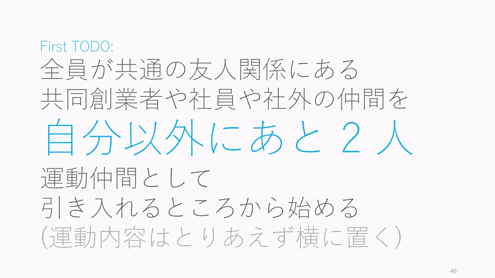 46
First TODO:
全員が共通の友人関係にある
共同創業者や社員や社外の仲間を
自分以外にあと 2 人
運動仲間として
引き入れるところから始める
(運動内容はとりあえず横に置く)
 