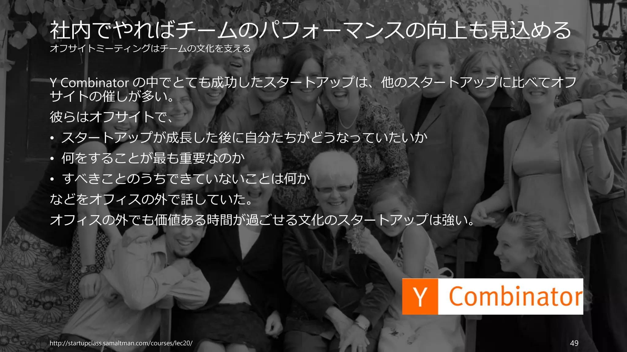 オフサイトミーティングはチームの文化を支える
Y Combinator の中でとても成功したスタートアップは、他のスタートアップに比べてオフ
サイトの催しが多い。
彼らはオフサイトで、
• スタートアップが成長した後に自分たちがどうなっていたいか
• 何をすることが最も重要なのか
• すべきことのうちできていないことは何か
などをオフィスの外で話していた。
オフィスの外でも価値ある時間が過ごせる文化のスタートアップは強い。
http://startupclass.samaltman.com/courses/lec20/ 49
社内でやればチームのパフォーマンスの向上も見込める
 
