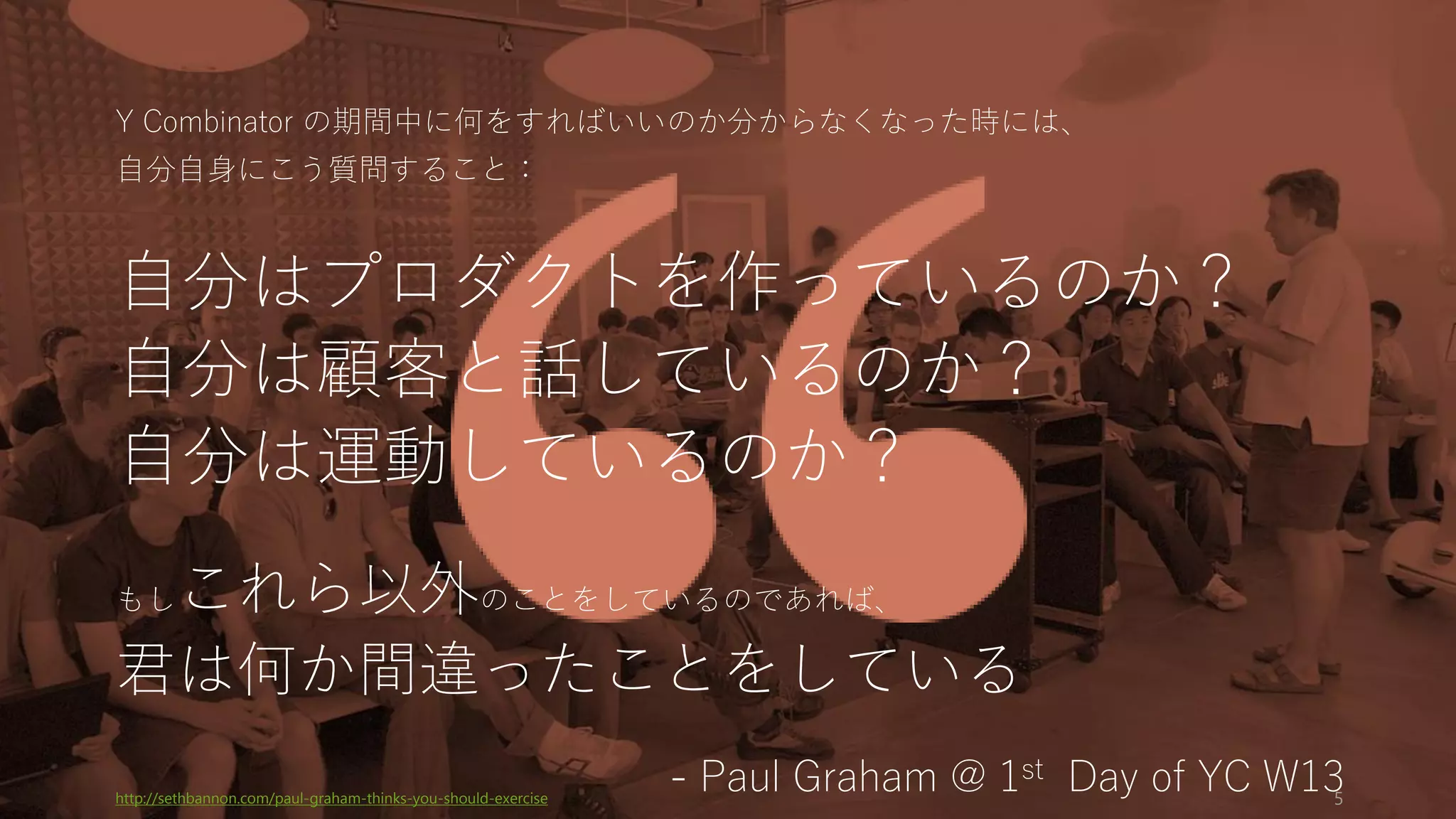 Y Combinator の期間中に何をすればいいのか分からなくなった時には、
自分自身にこう質問すること：
自分はプロダクトを作っているのか？
自分は顧客と話しているのか？
自分は運動しているのか？
もしこれら以外のことをしているのであれば、
君は何か間違ったことをしている
- Paul Graham @ 1st Day of YC W13http://sethbannon.com/paul-graham-thinks-you-should-exercise 5
 