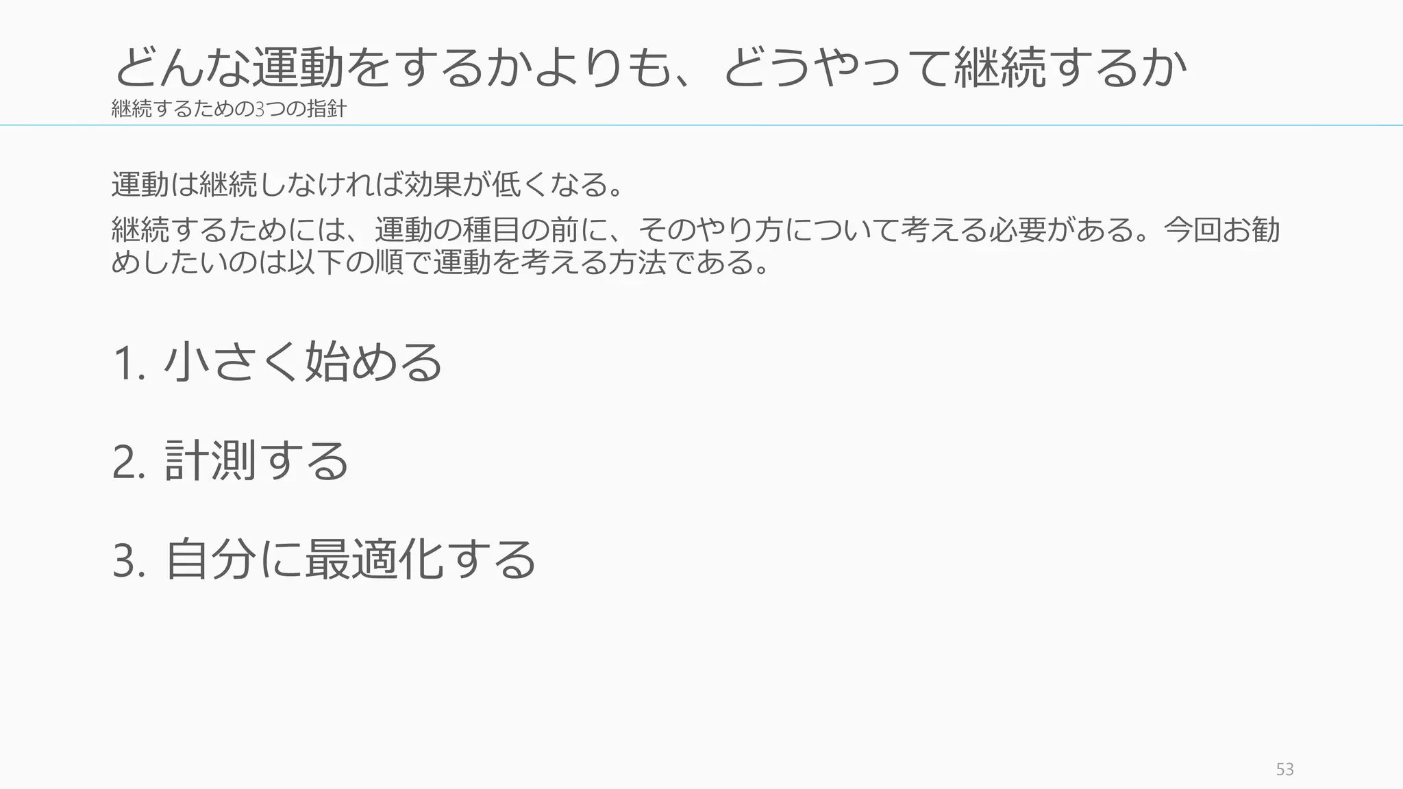 継続するための3つの指針
運動は継続しなければ効果が低くなる。
継続するためには、運動の種目の前に、そのやり方について考える必要がある。今回お勧
めしたいのは以下の順で運動を考える方法である。
1. 小さく始める
2. 計測する
3. 自分に最適化する
53
どんな運動をするかよりも、どうやって継続するか
 