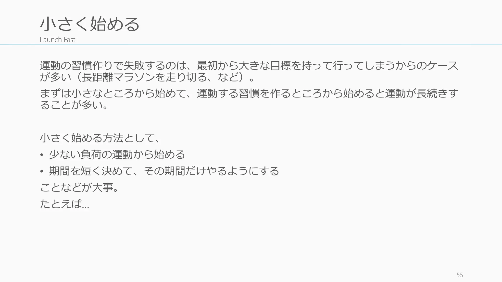 Launch Fast
運動の習慣作りで失敗するのは、最初から大きな目標を持って行ってしまうからのケース
が多い（長距離マラソンを走り切る、など）。
まずは小さなところから始めて、運動する習慣を作るところから始めると運動が長続きす
ることが多い。
小さく始める方法として、
• 少ない負荷の運動から始める
• 期間を短く決めて、その期間だけやるようにする
ことなどが大事。
たとえば…
55
小さく始める
 