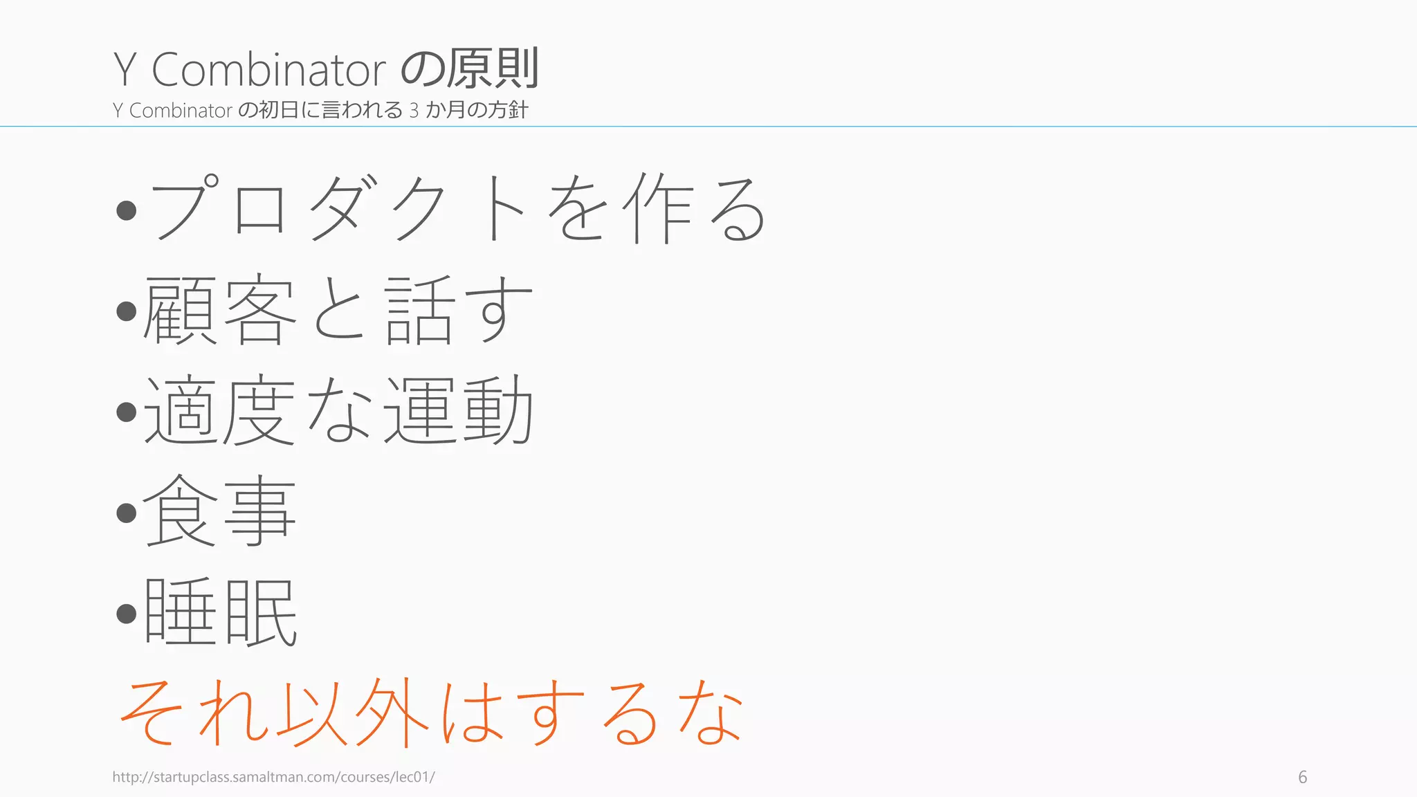 Y Combinator の初日に言われる 3 か月の方針
•プロダクトを作る
•顧客と話す
•適度な運動
•食事
•睡眠
それ以外はするなhttp://startupclass.samaltman.com/courses/lec01/ 6
Y Combinator の原則
 