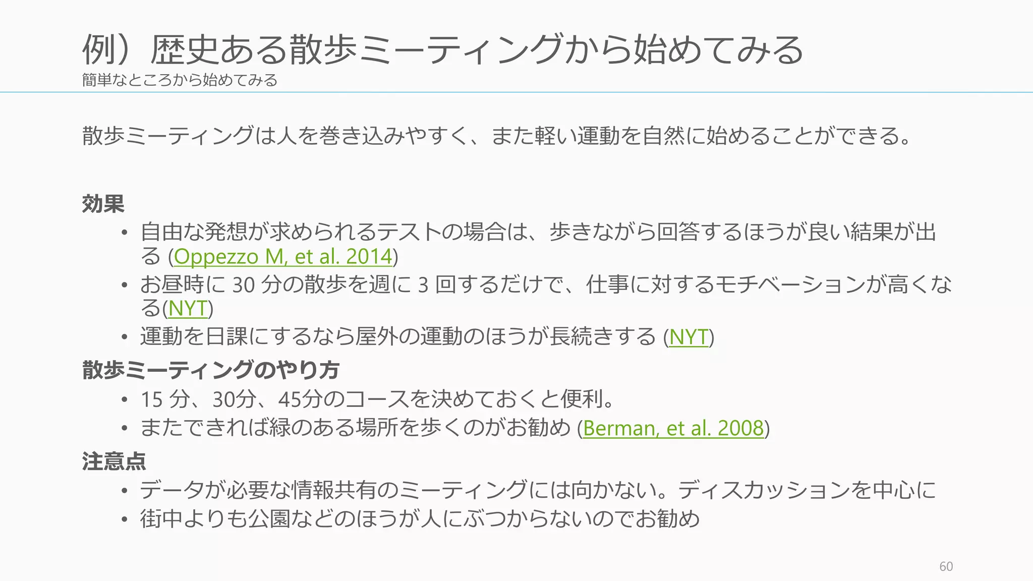 簡単なところから始めてみる
散歩ミーティングは人を巻き込みやすく、また軽い運動を自然に始めることができる。
効果
• 自由な発想が求められるテストの場合は、歩きながら回答するほうが良い結果が出
る (Oppezzo M, et al. 2014)
• お昼時に 30 分の散歩を週に 3 回するだけで、仕事に対するモチベーションが高くな
る(NYT)
• 運動を日課にするなら屋外の運動のほうが長続きする (NYT)
散歩ミーティングのやり方
• 15 分、30分、45分のコースを決めておくと便利。
• またできれば緑のある場所を歩くのがお勧め (Berman, et al. 2008)
注意点
• データが必要な情報共有のミーティングには向かない。ディスカッションを中心に
• 街中よりも公園などのほうが人にぶつからないのでお勧め
60
例）歴史ある散歩ミーティングから始めてみる
 