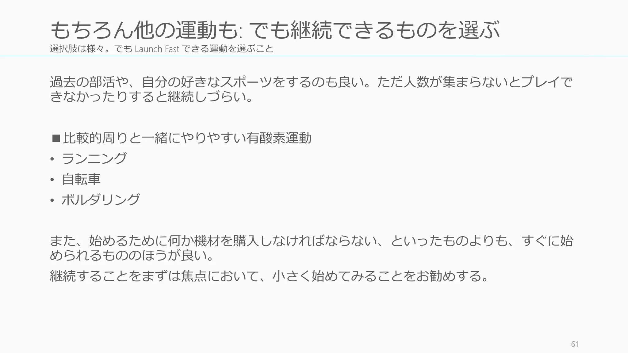 選択肢は様々。でも Launch Fast できる運動を選ぶこと
過去の部活や、自分の好きなスポーツをするのも良い。ただ人数が集まらないとプレイで
きなかったりすると継続しづらい。
■比較的周りと一緒にやりやすい有酸素運動
• ランニング
• 自転車
• ボルダリング
また、始めるために何か機材を購入しなければならない、といったものよりも、すぐに始
められるもののほうが良い。
継続することをまずは焦点において、小さく始めてみることをお勧めする。
61
もちろん他の運動も: でも継続できるものを選ぶ
 