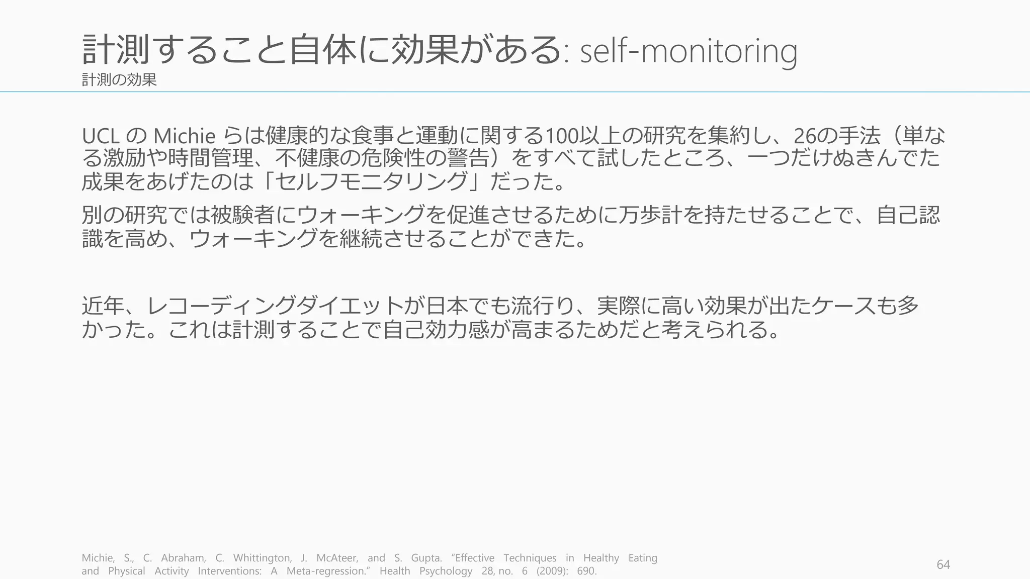 計測の効果
UCL の Michie らは健康的な食事と運動に関する100以上の研究を集約し、26の手法（単な
る激励や時間管理、不健康の危険性の警告）をすべて試したところ、一つだけぬきんでた
成果をあげたのは「セルフモニタリング」だった。
別の研究では被験者にウォーキングを促進させるために万歩計を持たせることで、自己認
識を高め、ウォーキングを継続させることができた。
近年、レコーディングダイエットが日本でも流行り、実際に高い効果が出たケースも多
かった。これは計測することで自己効力感が高まるためだと考えられる。
Michie, S., C. Abraham, C. Whittington, J. McAteer, and S. Gupta. “Effective Techniques in Healthy Eating
and Physical Activity Interventions: A Meta-regression.” Health Psychology 28, no. 6 (2009): 690.
64
計測すること自体に効果がある: self-monitoring
 