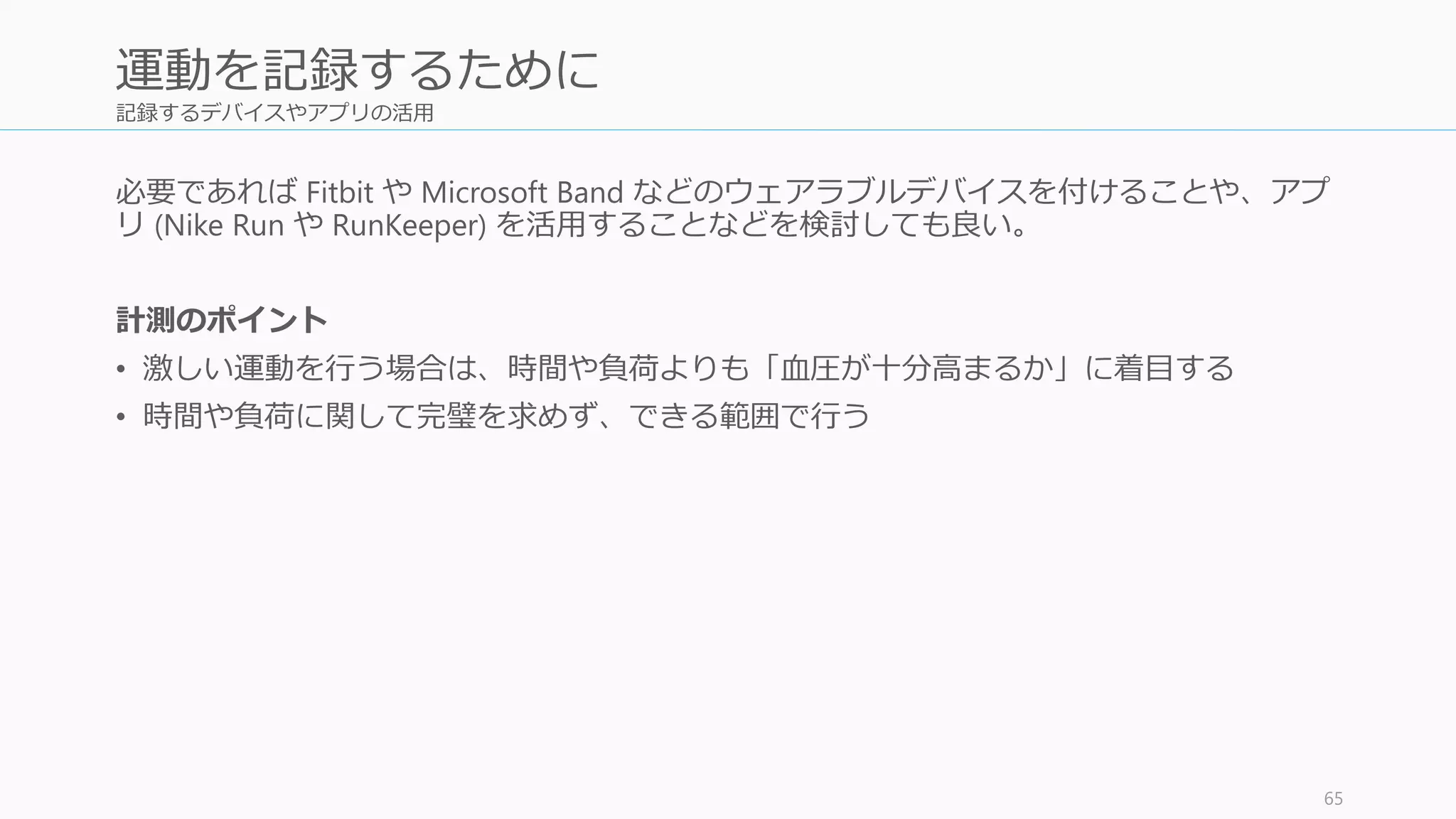 記録するデバイスやアプリの活用
必要であれば Fitbit や Microsoft Band などのウェアラブルデバイスを付けることや、アプ
リ (Nike Run や RunKeeper) を活用することなどを検討しても良い。
計測のポイント
• 激しい運動を行う場合は、時間や負荷よりも「心拍数が十分高まるか」に着目する。最
大心拍数の 80 – 90% 程度にすると激しい運動と呼べる。大人の最大心拍数は「220 – 年
齢」を目安にすること。
• 時間や負荷に関して完璧を求めず、できる範囲で行う
65
運動を記録するために
 