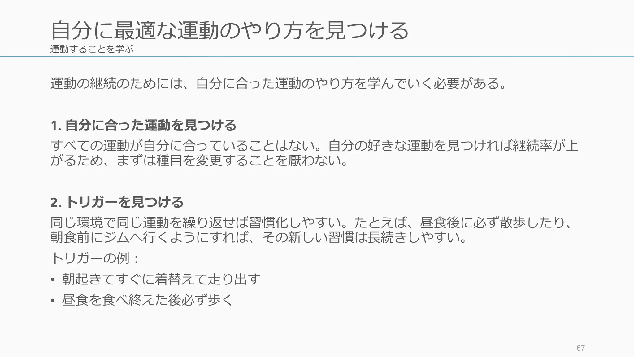 運動することを学ぶ
運動の継続のためには、自分に合った運動のやり方を学んでいく必要がある。
1. 自分に合った運動を見つける
すべての運動が自分に合っていることはない。自分の好きな運動を見つければ継続率が上
がるため、まずは種目を変更することを厭わない。
2. トリガーを見つける
同じ環境で同じ運動を繰り返せば習慣化しやすい。たとえば、昼食後に必ず散歩したり、
朝食前にジムへ行くようにすれば、その新しい習慣は長続きしやすい。
トリガーの例：
• 朝起きてすぐに着替えて走り出す
• 昼食を食べ終えた後必ず歩く
67
自分に最適な運動のやり方を見つける
 