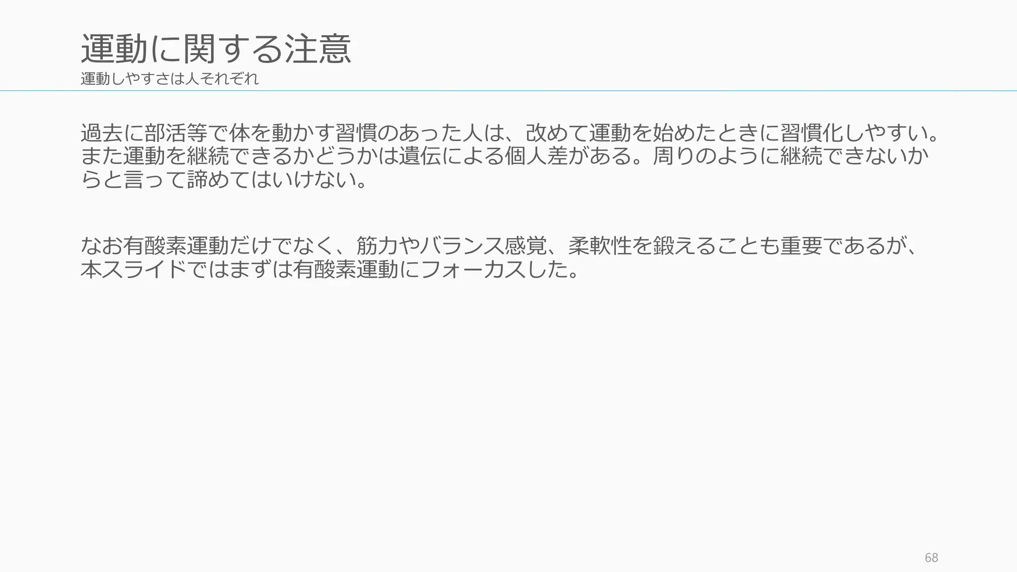 運動しやすさは人それぞれ
過去に部活等で体を動かす習慣のあった人は、改めて運動を始めたときに習慣化しやすい。
また運動を継続できるかどうかは遺伝による個人差がある。周りのように継続できないか
らと言って諦めてはいけない。
なお有酸素運動だけでなく、筋力やバランス感覚、柔軟性を鍛えることも重要であるが、
本スライドではまずは有酸素運動にフォーカスした。
68
運動に関する注意
 