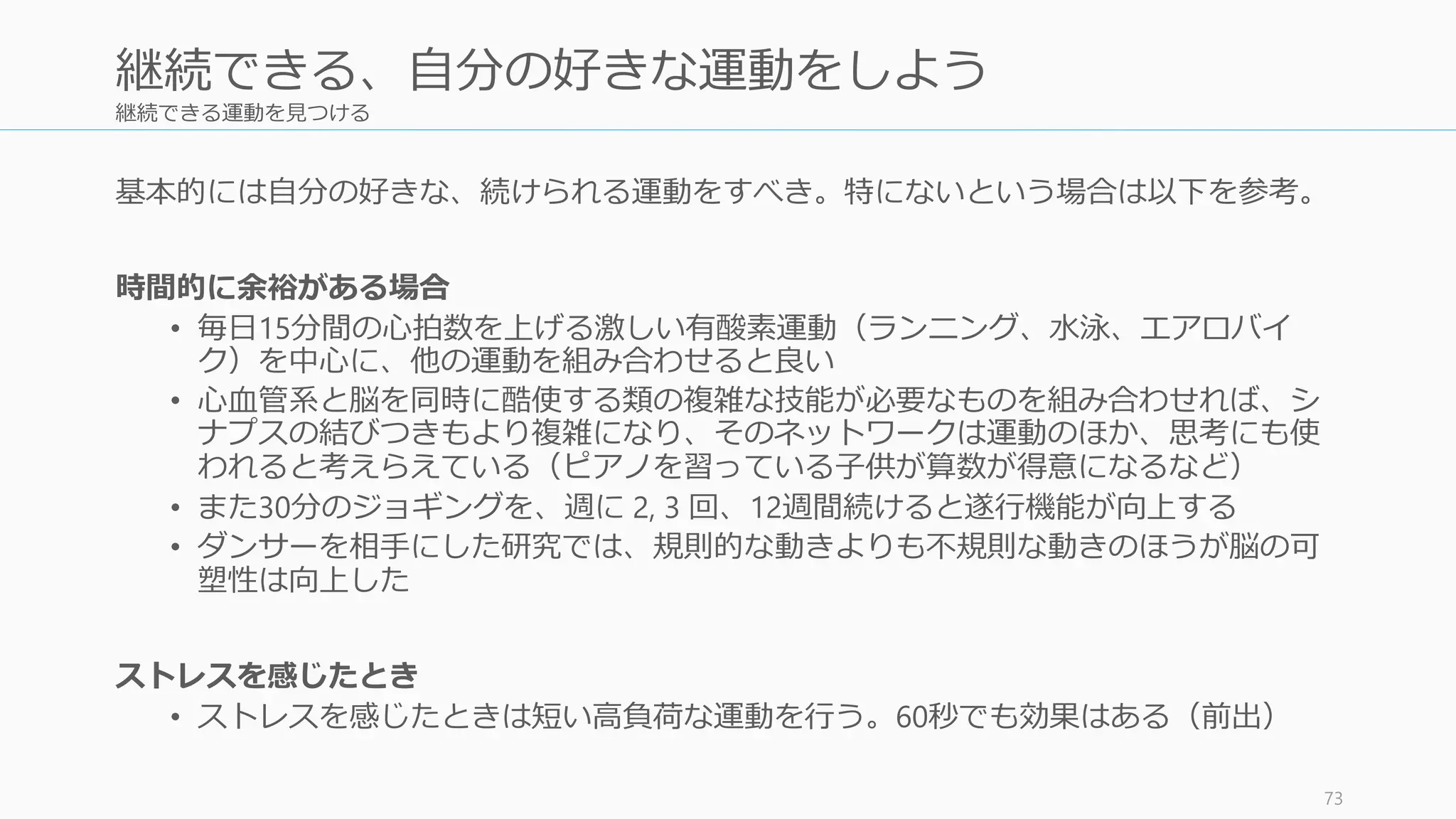 継続できる運動を見つける
基本的には自分の好きな、続けられる運動をすべき。特にないという場合は以下を参考。
時間的に余裕がある場合
• 毎日15分間の心拍数を上げる激しい有酸素運動（ランニング、水泳、エアロバイ
ク）を中心に、他の運動を組み合わせると良い
• 心血管系と脳を同時に酷使する類の複雑な技能が必要なものを組み合わせれば、シ
ナプスの結びつきもより複雑になり、そのネットワークは運動のほか、思考にも使
われると考えらえている（ピアノを習っている子供が算数が得意になるなど）
• また30分のジョギングを、週に 2, 3 回、12週間続けると遂行機能が向上する
• ダンサーを相手にした研究では、規則的な動きよりも不規則な動きのほうが脳の可
塑性は向上した
ストレスを感じたとき
• ストレスを感じたときは短い高負荷な運動を行う。60秒でも効果はある（前出）
73
継続できる、自分の好きな運動をしよう
 