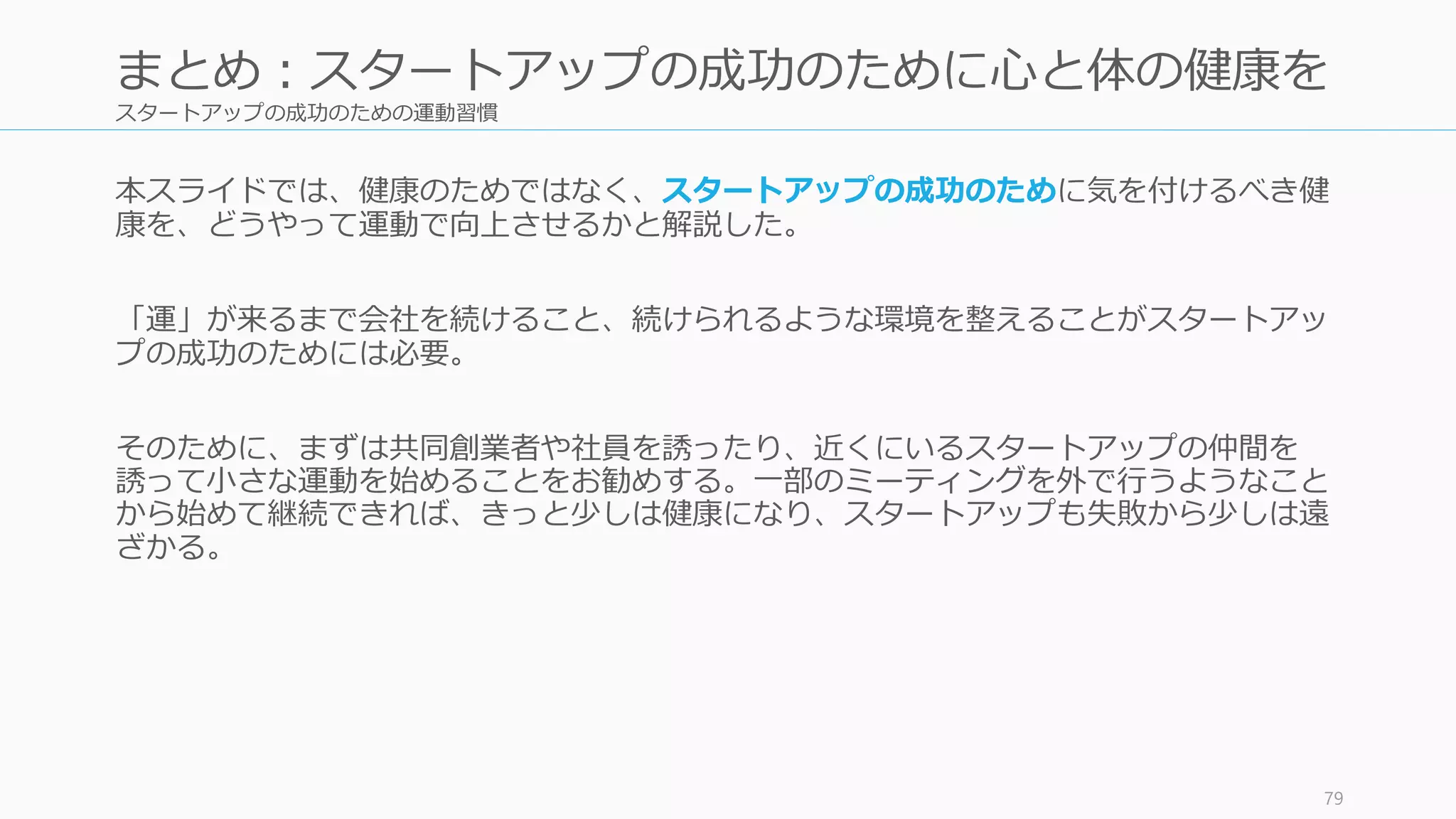 スタートアップの成功のための運動習慣
本スライドでは、健康のためではなく、スタートアップの成功のために気を付けるべき健
康を、どうやって運動で向上させるかと解説した。
「運」が来るまで会社を続けること、続けられるような環境を整えることがスタートアッ
プの成功のためには必要。
そのために、まずは共同創業者や社員を誘ったり、近くにいるスタートアップの仲間を
誘って小さな運動を始めることをお勧めする。一部のミーティングを外で行うようなこと
から始めて継続できれば、きっと少しは健康になり、スタートアップも失敗から少しは遠
ざかる。
79
まとめ：スタートアップの成功のために心と体の健康を
 