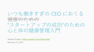 いつも働きすぎの CEO におくる
健康のための
“スタートアップの成功”のための
心と体の健康管理入門
Takaaki Umada / https://medium.com/@tumada/
February 3rd, 2015
1
 