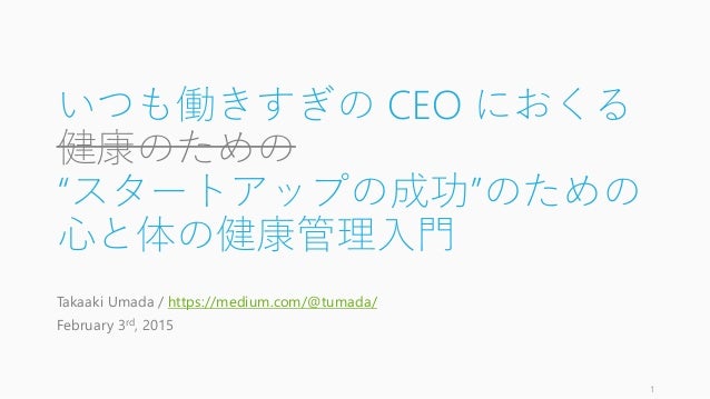 いつも働きすぎの CEO におくる
健康のための
“スタートアップの成功”のための
心と体の健康管理入門
Takaaki Umada / https://medium.com/@tumada/
February 3rd, 2015
1
 