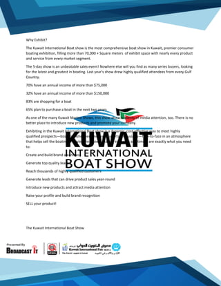 Why Exhibit?
The Kuwait International Boat show is the most comprehensive boat show in Kuwait, premier consumer
boating exhibition, filling more than 70,000 + Square meters of exhibit space with nearly every product
and service from every market segment.
The 5-day show is an unbeatable sales event! Nowhere else will you find as many series buyers, looking
for the latest and greatest in boating. Last year's show drew highly qualified attendees from every Gulf
Country.
70% have an annual income of more than $75,000
32% have an annual income of more than $150,000
83% are shopping for a boat
65% plan to purchase a boat in the next two years
As one of the many Kuwait Marine Shows, this show attracts plenty of media attention, too. There is no
better place to introduce new products and promote your company.
Exhibiting in the Kuwait International Boat show is a dynamic, cost-effective way to meet highly
qualified prospects—boaters, fishermen and water sports enthusiasts—face-to-face in an atmosphere
that helps sell the boating lifestyle. The Show's market exposure and timing are exactly what you need
to:
Create and build brand awareness
Generate top quality leads
Reach thousands of highly-qualified customers
Generate leads that can drive product sales year-round
Introduce new products and attract media attention
Raise your profile and build brand recognition
SELL your product!
The Kuwait International Boat Show
 