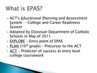    ACT's Educational Planning and Assessment
    System - College and Career Readiness
    System
   Adopted by Diocesan Department of Catholic
    Schools in May of 2011
   EXPLORE – Entry point of EPAS
   PLAN (10th grade) – Precursor to the ACT
   ACT – Predictor of success at entry level
    college coursework
 