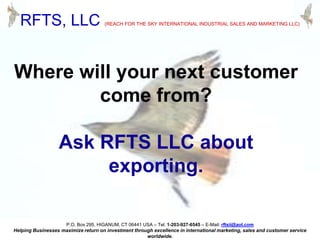 RFTS, LLC

(REACH FOR THE SKY INTERNATIONAL INDUSTRIAL SALES AND MARKETING LLC)

Where will your next customer
come from?

Ask RFTS LLC about
exporting.
P.O. Box 295, HIGANUM, CT 06441 USA – Tel: 1-203-927-6545 – E-Mail: rftsii@aol.com
Helping Businesses maximize return on investment through excellence in international marketing, sales and customer service
worldwide.

 