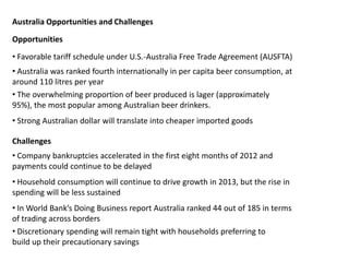 Australia Opportunities and Challenges
• Favorable tariff schedule under U.S.-Australia Free Trade Agreement (AUSFTA)
• Australia was ranked fourth internationally in per capita beer consumption, at
around 110 litres per year
• The overwhelming proportion of beer produced is lager (approximately
95%), the most popular among Australian beer drinkers.
Opportunities
• Strong Australian dollar will translate into cheaper imported goods
Challenges
• Company bankruptcies accelerated in the first eight months of 2012 and
payments could continue to be delayed
• Household consumption will continue to drive growth in 2013, but the rise in
spending will be less sustained
• In World Bank’s Doing Business report Australia ranked 44 out of 185 in terms
of trading across borders
• Discretionary spending will remain tight with households preferring to
build up their precautionary savings
 
