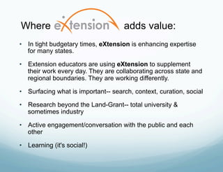 Where                                adds value:
•  In tight budgetary times, eXtension is enhancing expertise
   for many states.

•  Extension educators are using eXtension to supplement
   their work every day. They are collaborating across state and
   regional boundaries. They are working differently.

•  Surfacing what is important-- search, context, curation, social

•  Research beyond the Land-Grant-- total university &
   sometimes industry

•  Active engagement/conversation with the public and each
   other

•  Learning (it's social!)
 