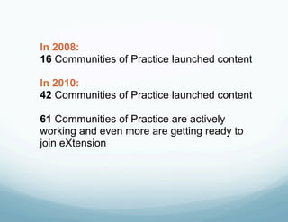 In 2008:
16 Communities of Practice launched content

In 2010:
42 Communities of Practice launched content

61 Communities of Practice are actively
working and even more are getting ready to
join eXtension
 