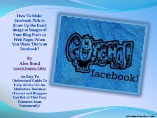 How To Make
 Facebook Pick or
Show Up the Exact
Image or Images of
Your Blog Posts or
 Web Pages When
You Share Them on
    Facebook?

        By
   Alex Bond
Search Engine Talks

     An Easy To
Understand Guide To
 Help All the Online
 Marketers, Business
Owners and Bloggers
Get Rid of This Very
   Common Issue
    Permanently!
 