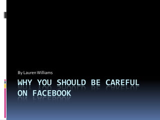 By Lauren Williams

WHY YOU SHOULD BE CAREFUL
ON FACEBOOK
 