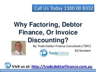 Call Us Today 1300 00 8332
Visit us at: http://tradedebtorfinance.com.au
Why Factoring, Debtor
Finance, Or Invoice
Discounting?
By: Trade Debtor Finance Consultants (TDFC)
Sid Goodwin
 