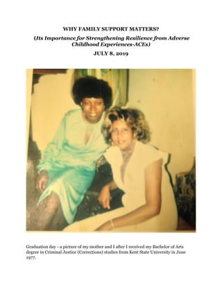 WHY FAMILY SUPPORT MATTERS?
(Its Importance for Strengthening Resilience from Adverse
Childhood Experiences-ACEs)
JULY 8, 2019
Graduation day - a picture of my mother and I after I received my Bachelor of Arts
degree in Criminal Justice (Corrections) studies from Kent State University in June
1977.
 