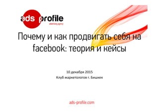 Почему и как продвигать себя на
facebook: теория и кейсы
10 декабря 2015
Клуб маркетологов г. Бишкек
ads-profile.com
 