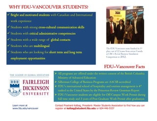 WHY FDU-VANCOUVER STUDENTS? 
Contact Prashant Kalbag, President- Master Students Association to find how you can 
register at kalbag@student.fdu.edu or 604-446-5557 
The FDU Vancouver team finished in 3rd 
place out of 22 teams from across Canada 
at UBC’s Reveal Business Simulation 
Competition in 2012. 
 Bright and motivated students with Canadian and International 
work experience 
 Students with strong cross-cultural communication skills 
 Students with critical administrative competencies 
 Students with a wide range of global contacts 
 Students who are multilingual 
 Students who are looking for short term and long term 
employment opportunities 
 All programs are offered under the written consent of the British Columbia 
Ministry of Advanced Education 
 Silberman College of Business Programs are AACSB accredited 
 FDU’s international school of hospitality and tourism management is 4th 
ranked in the United States by the Princeton Review Gourman Report 
 FDU-Vancouver students are eligible for Off-Campus Work Permit during 
full time study and 3 years of Post Graduate Work Permit after graduation 
FDU–Vancouver Facts 
Learn more at 
www.fdu.edu/vancouver 
