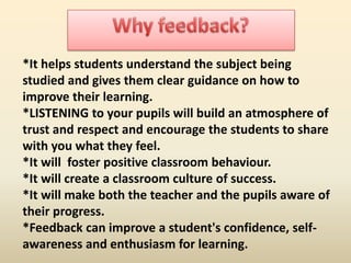 *It helps students understand the subject being
studied and gives them clear guidance on how to
improve their learning.
*LISTENING to your pupils will build an atmosphere of
trust and respect and encourage the students to share
with you what they feel.
*It will foster positive classroom behaviour.
*It will create a classroom culture of success.
*It will make both the teacher and the pupils aware of
their progress.
*Feedback can improve a student's confidence, selfawareness and enthusiasm for learning.

 