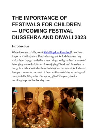 THE IMPORTANCE OF
FESTIVALS FOR CHILDREN
— UPCOMING FESTIVAL
DUSSEHRA AND DIWALI 2023
Introduction
When it comes to kids, we at Kids Kingdom Preschool know how
important holidays are. Festivals are great for kids because they
make them happy, teach them new things, and give them a sense of
belonging. As we look forward to enjoying Diwali and Dussehra in
2023, let’s talk about why these holidays are important for kids and
how you can make the most of them while also taking advantage of
our special holiday offer: Get up to 75% off the yearly fee for
enrolling in pre-school or day care.
 