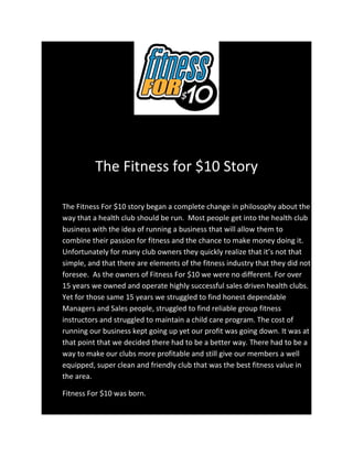 The Fitness for $10 Story

The Fitness For $10 story began a complete change in philosophy about the
way that a health club should be run. Most people get into the health club
business with the idea of running a business that will allow them to
combine their passion for fitness and the chance to make money doing it.
Unfortunately for many club owners they quickly realize that it’s not that
simple, and that there are elements of the fitness industry that they did not
foresee. As the owners of Fitness For $10 we were no different. For over
15 years we owned and operate highly successful sales driven health clubs.
Yet for those same 15 years we struggled to find honest dependable
Managers and Sales people, struggled to find reliable group fitness
instructors and struggled to maintain a child care program. The cost of
running our business kept going up yet our profit was going down. It was at
that point that we decided there had to be a better way. There had to be a
way to make our clubs more profitable and still give our members a well
equipped, super clean and friendly club that was the best fitness value in
the area.

Fitness For $10 was born.
 