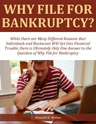 Why File for Bankruptcy? www.ny-bankruptcy.com 1
WHY FILE FOR
BANKRUPTCY?
While there are Many Different Reasons that
Individuals and Businesses Will Get Into Financial
Trouble, there is Ultimately Only One Answer to the
Question of Why File for Bankruptcy
Ronald D. Weiss
 