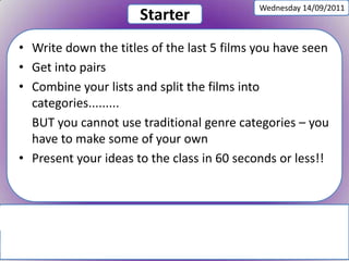 Wednesday 14/09/2011 Starter Write down the titles of the last 5 films you have seen Get into pairs Combine your lists and split the films into categories......... BUT you cannot use traditional genre categories – you have to make some of your own Present your ideas to the class in 60 seconds or less!! 