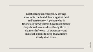 Establishing an emergency savings
account is the best defence against debt
and bankruptcy. A person who is
financially savvy knows how much money
they should save aside—ideally three to
six months' worth of expenses—and
makes it a point to keep that amount
steady at all times.
PAGE
UMBER
 