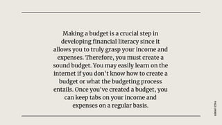 Making a budget is a crucial step in
developing financial literacy since it
allows you to truly grasp your income and
expenses. Therefore, you must create a
sound budget. You may easily learn on the
internet if you don't know how to create a
budget or what the budgeting process
entails. Once you've created a budget, you
can keep tabs on your income and
expenses on a regular basis.
PAGE
UMBER
 