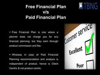 Free Financial Plan
                       v/s
               Paid Financial Plan


 Free Financial Plan is one where a
planner does not charge you for any
financial planning, but they earn through
product commission and fee.


 Whereas in case of Paid Financial
Planning recommendation and analysis is
independent of product, hence is Client
Centric & not product centric.
 