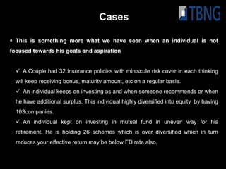 Cases

 This is something more what we have seen when an individual is not
focused towards his goals and aspiration


   A Couple had 32 insurance policies with miniscule risk cover in each thinking
  will keep receiving bonus, maturity amount, etc on a regular basis.
   An individual keeps on investing as and when someone recommends or when
  he have additional surplus. This individual highly diversified into equity by having
  103companies.
   An individual kept on investing in mutual fund in uneven way for his
  retirement. He is holding 26 schemes which is over diversified which in turn
  reduces your effective return may be below FD rate also.
 