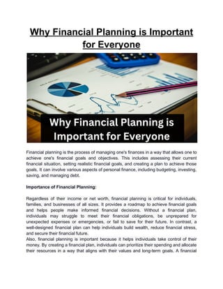Why Financial Planning is Important
for Everyone
Financial planning is the process of managing one's finances in a way that allows one to
achieve one's financial goals and objectives. This includes assessing their current
financial situation, setting realistic financial goals, and creating a plan to achieve those
goals. It can involve various aspects of personal finance, including budgeting, investing,
saving, and managing debt.
Importance of Financial Planning:
Regardless of their income or net worth, financial planning is critical for individuals,
families, and businesses of all sizes. It provides a roadmap to achieve financial goals
and helps people make informed financial decisions. Without a financial plan,
individuals may struggle to meet their financial obligations, be unprepared for
unexpected expenses or emergencies, or fail to save for their future. In contrast, a
well-designed financial plan can help individuals build wealth, reduce financial stress,
and secure their financial future.
Also, financial planning is important because it helps individuals take control of their
money. By creating a financial plan, individuals can prioritize their spending and allocate
their resources in a way that aligns with their values and long-term goals. A financial
 