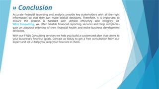 » Conclusion
Accurate financial reporting and analysis provide key stakeholders with all the right
information so that they can make critical decisions. Therefore, it is important to
ensure the process is handled with utmost efficiency and integrity. At
Whiz Consulting, we offer reliable financial reporting services and help companies
gain an accurate overview of their financial health and make business development
decisions.
With our FP&A Consulting services we help you build a customized plan that caters to
your business’s financial goals. Contact us today to get a free consultation from our
expert and let us help you keep your finances in check.
 