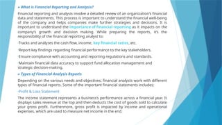 » What is Financial Reporting and Analysis?
Financial reporting and analysis involve a detailed review of an organization’s financial
data and statements. This process is important to understand the financial well-being
of the company and helps companies make further strategies and decisions. It is
important to understand the importance of financial reporting as it impacts on the
company’s growth and decision making. While preparing the reports, it’s the
responsibility of the financial reporting analyst to:
•Tracks and analyzes the cash flow, income, key financial ratios, etc.
•Report key findings regarding financial performance to the key stakeholders.
•Ensure compliance with accounting and reporting regulations and standards.
•Maintain financial data accuracy to support fund allocation management and
strategic decision-making.
» Types of Financial Analysis Reports
Depending on the various needs and objectives, financial analysts work with different
types of financial reports. Some of the important financial statements includes:
•Profit & Loss Statement
The income statement represents a business’s performance across a financial year. It
displays sales revenue at the top and then deducts the cost of goods sold to calculate
your gross profit. Furthermore, gross profit is impacted by income and operational
expenses, which are used to measure net income in the end.
 