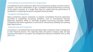 •A Streamlined Financial Overview of the Organization
Consolidated financial statements allow financial reporting analysts, business owners,
investors, and other stakeholders to get a complete financial performance summary
of the parent company. In a single view, they can review how the performance of
subsidiaries is impacting the parent company’s financial health.
•Compliance with Regulations
Many jurisdictions require companies to prepare consolidated financial statements
according to established accounting standards, such as International Financial
Reporting Standards (IFRS) or Generally Accepted Accounting Principles (GAAP).
Compliance with these regulations is essential for maintaining credibility and avoiding
legal repercussions.
•Improved Financial Transparency
Consistency in consolidated financial statements helps companies foster transparency
in their financial process. This reporting helps the parent company align all their
financial information in one place and comply with important standards such as IFRS
and GAAP.
 