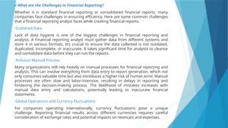 » What are the Challenges in Financial Reporting?
Whether it is standard financial reporting or consolidated financial reports, many
companies face challenges in ensuring efficiency. Here are some common challenges
that a financial reporting analyst faces while creating financial reports.
•Scattered Data
Lack of data hygiene is one of the biggest challenges in financial reporting and
analysis. A Financial reporting analyst must gather data from different systems and
store it in various formats. It’s crucial to ensure the data collected is not outdated,
duplicated, incomplete, or inaccurate. It takes significant time for analysts to cleanse
and consolidate data before they can run the reports.
•Arduous Manual Process
Many organizations still rely heavily on manual processes for financial reporting and
analysis. This can involve everything from data entry to report generation, which not
only consumes valuable time but also introduces a higher risk of human error. Manual
processes are often slow and labor-intensive, resulting in delays in reporting and
hindering the decision-making process. The likelihood of mistakes increases with
manual data entry and calculations, potentially leading to inaccurate financial
statements.
•Global Operations and Currency Fluctuations
For companies operating internationally, currency fluctuations pose a unique
challenge. Reporting financial results across different currencies requires careful
consideration of exchange rates and potential impacts on revenues and expenses.
 