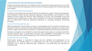 » Best Practices for Financial Reporting and Analysis
Preparing financial reporting is a complex process, but with the right practices, you can make
it more streamlined and organized. Here are some of the best practices for financial reporting
and analysis:
•Create a Proper Reporting Framework
A well-structured reporting framework lays the foundation for proper financial management.
The framework should include reporting objectives, responsibilities, and timelines. A well-
defined structure paves the way for data uniformity, accuracy, and traceability across the
reporting cycle. Furthermore, it also ensures adherence to various accounting regulations
such as International Financial Reporting Standards or Generally Accepted Accounting
Principles.
•Ensure Consistency and Accuracy
When working with financial data, accuracy is unnegotiable and it can lead to economic loss,
penalties and fines, strained business relationships and reputation damage. It is important to
perform regular checks and reconciliations to identify discrepancies and fix issues proactively.
Moreover, companies must establish a robust data governance policy to maintain correctness
of their financial data. A governance structure also establishes accountability for more
efficient internal control while mitigating the risk of fraud and misrepresentation.
•Establish Performance Analysis
Performance analysis is important to figure out the strengths and weaknesses of an
organization. It’s another goal is to understand how the current performance can be
improved. This is done by collecting data, analyzing it, and presenting the outcomes in
insightful ways.
 