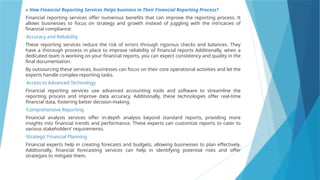 » How Financial Reporting Services Helps business in Their Financial Reporting Process?
Financial reporting services offer numerous benefits that can improve the reporting process. It
allows businesses to focus on strategy and growth instead of juggling with the intricacies of
financial compliance:
•Accuracy and Reliability
These reporting services reduce the risk of errors through rigorous checks and balances. They
have a thorough process in place to improve reliability of financial reports Additionally, when a
dedicated team is working on your financial reports, you can expect consistency and quality in the
final documentation.
By outsourcing these services, businesses can focus on their core operational activities and let the
experts handle complex reporting tasks.
•Access to Advanced Technology
Financial reporting services use advanced accounting tools and software to streamline the
reporting process and improve data accuracy. Additionally, these technologies offer real-time
financial data, fostering better decision-making.
•Comprehensive Reporting
Financial analysis services offer in-depth analysis beyond standard reports, providing more
insights into financial trends and performance. These experts can customize reports to cater to
various stakeholders’ requirements.
•Strategic Financial Planning
Financial experts help in creating forecasts and budgets, allowing businesses to plan effectively.
Additionally, financial forecasting services can help in identifying potential risks and offer
strategies to mitigate them.
 