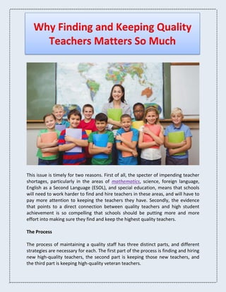 Why Finding and Keeping Quality
Teachers Matters So Much
This issue is timely for two reasons. First of all, the specter of impending teacher
shortages, particularly in the areas of mathematics, science, foreign language,
English as a Second Language (ESOL), and special education, means that schools
will need to work harder to find and hire teachers in these areas, and will have to
pay more attention to keeping the teachers they have. Secondly, the evidence
that points to a direct connection between quality teachers and high student
achievement is so compelling that schools should be putting more and more
effort into making sure they find and keep the highest quality teachers.
The Process
The process of maintaining a quality staff has three distinct parts, and different
strategies are necessary for each. The first part of the process is finding and hiring
new high-quality teachers, the second part is keeping those new teachers, and
the third part is keeping high-quality veteran teachers.
 