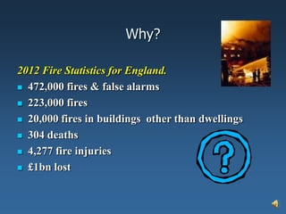 Why?

2012 Fire Statistics for England.
 472,000 fires & false alarms

 223,000 fires

 20,000 fires in buildings other than dwellings

 304 deaths

 4,277 fire injuries

 £1bn lost
 